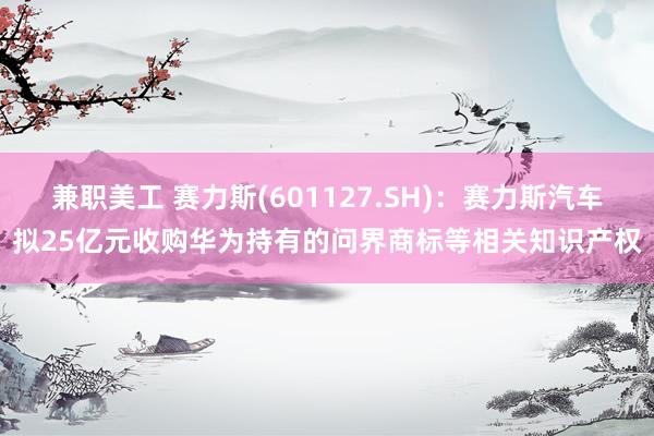 兼职美工 赛力斯(601127.SH)：赛力斯汽车拟25亿元收购华为持有的问界商标等相关知识产权