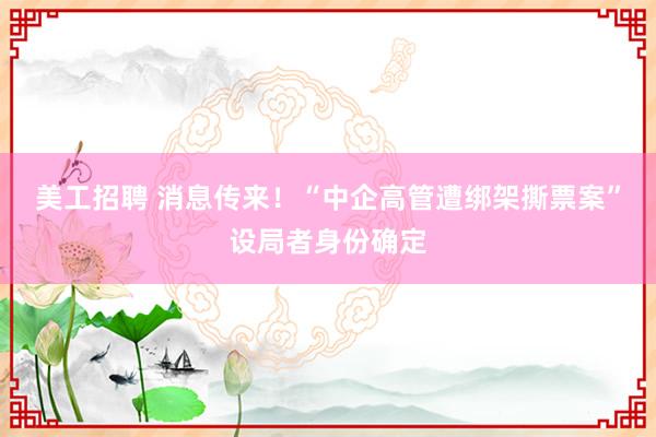 美工招聘 消息传来！“中企高管遭绑架撕票案”设局者身份确定