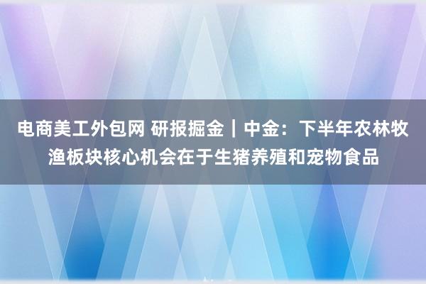 电商美工外包网 研报掘金｜中金：下半年农林牧渔板块核心机会在于生猪养殖和宠物食品