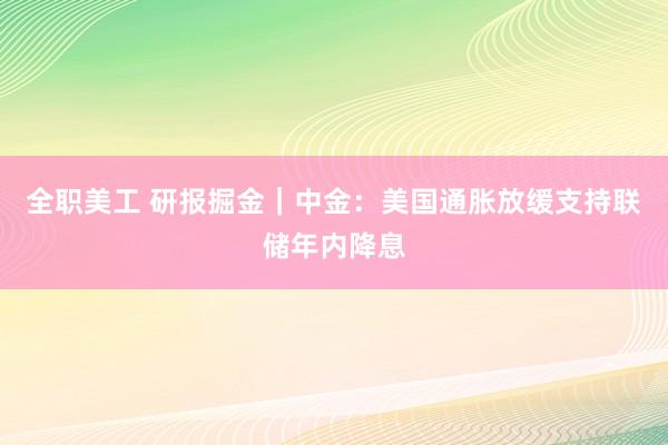 全职美工 研报掘金｜中金：美国通胀放缓支持联储年内降息