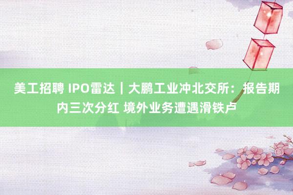 美工招聘 IPO雷达｜大鹏工业冲北交所：报告期内三次分红 境外业务遭遇滑铁卢