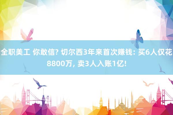 全职美工 你敢信? 切尔西3年来首次赚钱: 买6人仅花8800万, 卖3人入账1亿!