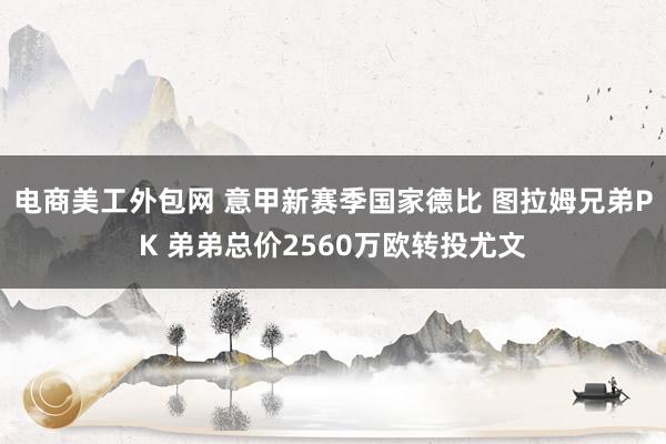 电商美工外包网 意甲新赛季国家德比 图拉姆兄弟PK 弟弟总价2560万欧转投尤文