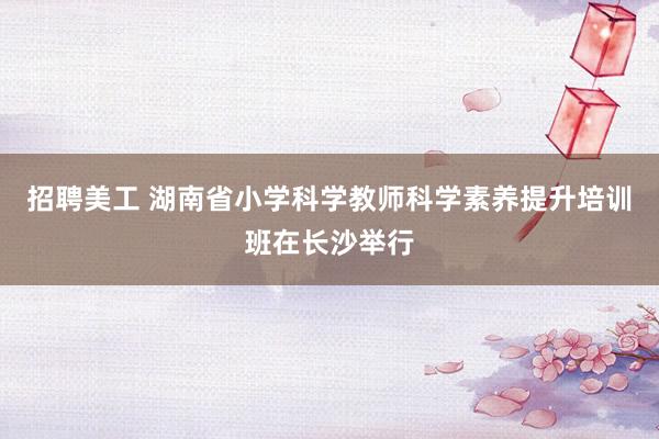 招聘美工 湖南省小学科学教师科学素养提升培训班在长沙举行