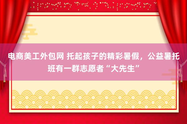 电商美工外包网 托起孩子的精彩暑假，公益暑托班有一群志愿者“大先生”