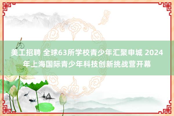 美工招聘 全球63所学校青少年汇聚申城 2024年上海国际青少年科技创新挑战营开幕