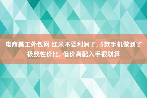 电商美工外包网 红米不要利润了, 5款手机做到了极致性价比, 低价高配入手很划算