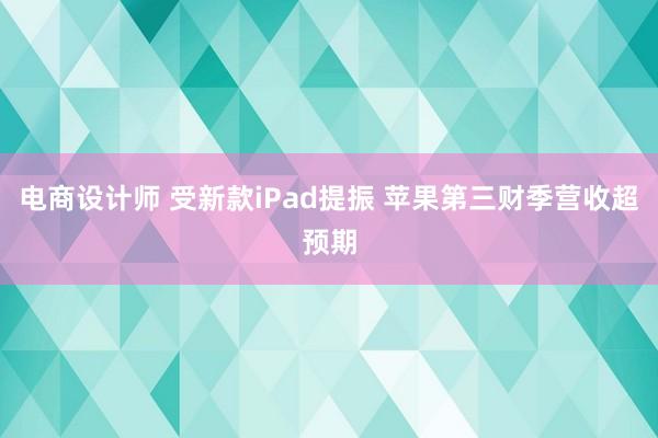 电商设计师 受新款iPad提振 苹果第三财季营收超预期