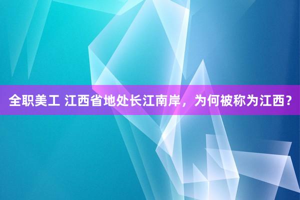 全职美工 江西省地处长江南岸，为何被称为江西？