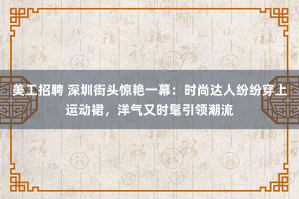 美工招聘 深圳街头惊艳一幕：时尚达人纷纷穿上运动裙，洋气又时髦引领潮流