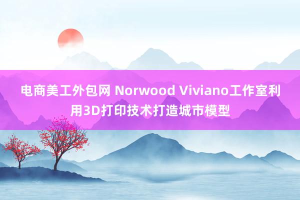 电商美工外包网 Norwood Viviano工作室利用3D打印技术打造城市模型