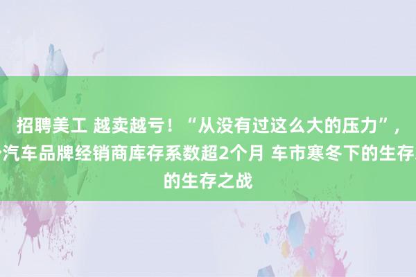 招聘美工 越卖越亏！“从没有过这么大的压力”，多个汽车品牌经销商库存系数超2个月 车市寒冬下的生存之战