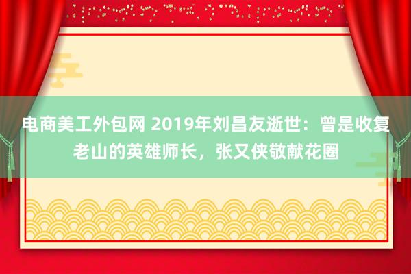 电商美工外包网 2019年刘昌友逝世：曾是收复老山的英雄师长，张又侠敬献花圈