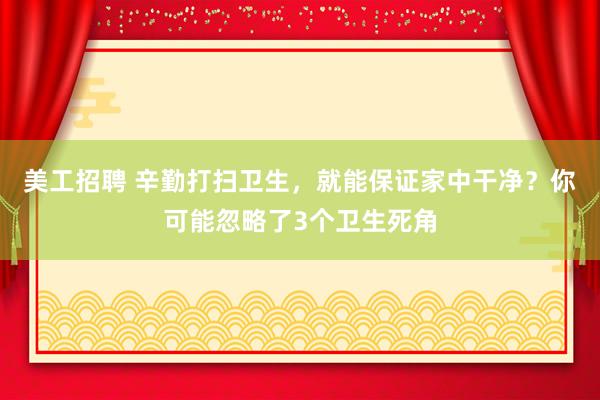 美工招聘 辛勤打扫卫生，就能保证家中干净？你可能忽略了3个卫生死角