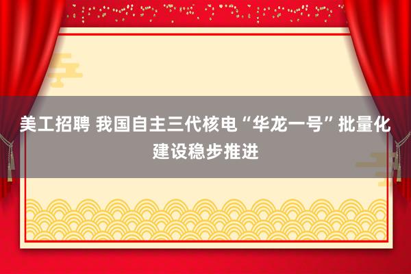 美工招聘 我国自主三代核电“华龙一号”批量化建设稳步推进