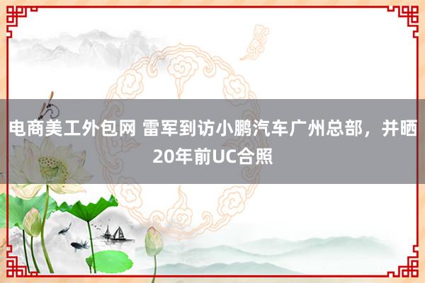 电商美工外包网 雷军到访小鹏汽车广州总部，并晒20年前UC合照