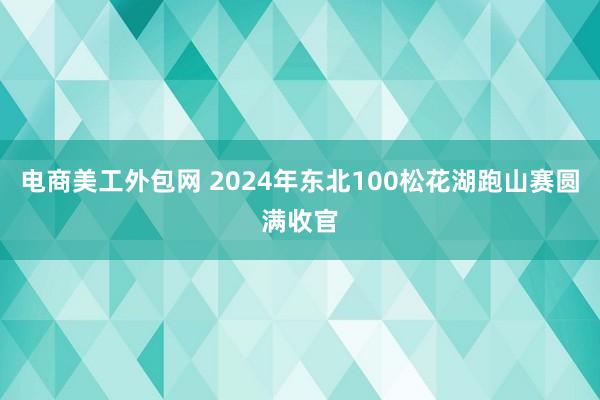 电商美工外包网 2024年东北100松花湖跑山赛圆满收官