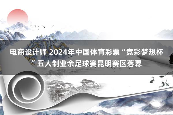 电商设计师 2024年中国体育彩票“竞彩梦想杯”五人制业余足球赛昆明赛区落幕