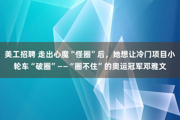 美工招聘 走出心魔“怪圈”后，她想让冷门项目小轮车“破圈”——“圈不住”的奥运冠军邓雅文