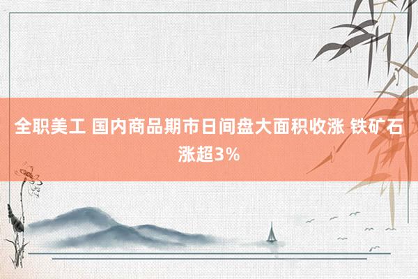 全职美工 国内商品期市日间盘大面积收涨 铁矿石涨超3%