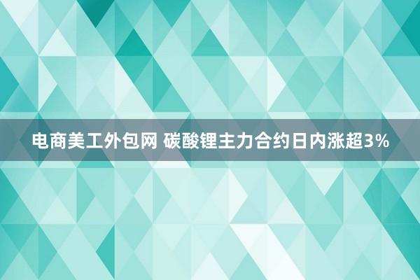 电商美工外包网 碳酸锂主力合约日内涨超3%