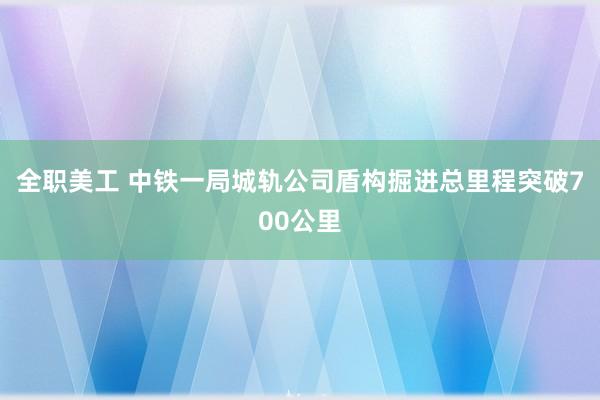 全职美工 中铁一局城轨公司盾构掘进总里程突破700公里