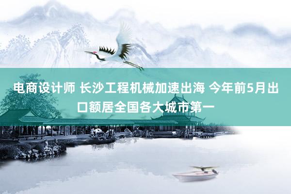 电商设计师 长沙工程机械加速出海 今年前5月出口额居全国各大城市第一