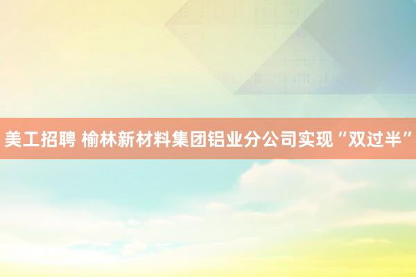 美工招聘 榆林新材料集团铝业分公司实现“双过半”