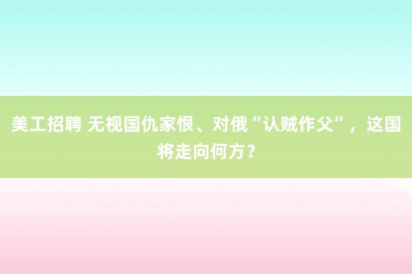 美工招聘 无视国仇家恨、对俄“认贼作父”，这国将走向何方？