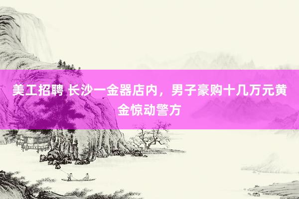 美工招聘 长沙一金器店内，男子豪购十几万元黄金惊动警方